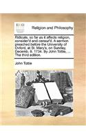 Ridicule, So Far as It Affects Religion, Consider'd and Censur'd. a Sermon Preached Before the University of Oxford, at St. Mary's, on Sunday, Decemb. 8. 1734. by John Tottie, ... the Third Edition.
