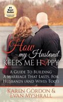 How My Husband Keeps Me Happy: A Guide to Building a Marriage That Lasts for Husbands (and Wives Too!)