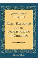 Faith, Explained to the Understanding of Children (Classic Reprint)