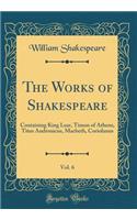 The Works of Shakespeare, Vol. 6: Containing King Lear, Timon of Athens, Titus Andronicus, Macbeth, Coriolanus (Classic Reprint): Containing King Lear, Timon of Athens, Titus Andronicus, Macbeth, Coriolanus (Classic Reprint)