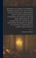 Report of Charles S.P. Bowles, Foreign Agent of the United States Sanitary Commission, Upon the International Congress of Geneva, for the Amelioration of the Condition of the Sick and Wounded Soldiers of Armies in the Field, Convened at Geneva, 8Th