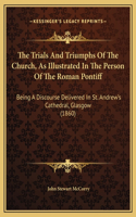 The Trials And Triumphs Of The Church, As Illustrated In The Person Of The Roman Pontiff