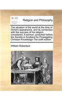The Situation of the World at the Time of Christ's Appearance, and Its Connection with the Success of His Religion, Considered. a Sermon, Preached Before the Society in Scotland for Propagating Christian Knowledge the Sixth Edition.: (English)