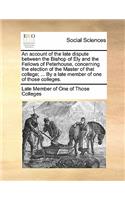 An Account of the Late Dispute Between the Bishop of Ely and the Fellows of Peterhouse, Concerning the Election of the Master of That College; ... by a Late Member of One of Those Colleges.