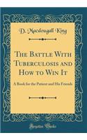 The Battle with Tuberculosis and How to Win It: A Book for the Patient and His Friends (Classic Reprint)