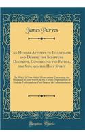 An Humble Attempt to Investigate and Defend the Scripture Doctrine, Concerning the Father, the Son, and the Holy Spirit: To Which Is Now Added Observations Concerning the Mediation of Jesus Christ, in the Various Dispensations of God the Father and