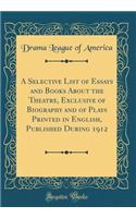 A Selective List of Essays and Books About the Theatre, Exclusive of Biography and of Plays Printed in English, Published During 1912 (Classic Reprint)