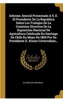 Informe Jeneral Presentado A S. E. El Presidente De La Republica Sobre Los Trabajos De La Comision Directiva De La Esposicion Nacional De Agricultura Celebrada En Santiago De Chile En Mayo De 1869 Por Su Presidente D. Alvaro Covarrubias...