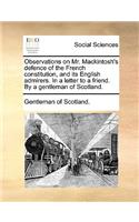 Observations on Mr. Mackintosh's Defence of the French Constitution, and Its English Admirers. in a Letter to a Friend. by a Gentleman of Scotland.