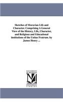 Sketches of Moravian Life and Character. Comprising A General View of the History, Life, Character, and Religious and Educational institutions of the Unitas Fratrum. by James Henry ...