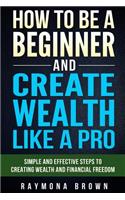 How to be a Beginner and Create Wealth Like a Pro: Simple and effective steps to creating wealth and financial freedom