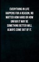Everything in Life Happens for a Reason, No Matter How Hard or How Unfair It May Be Something Better Will Always Come Out of It.: Blank Lined Journal with Soft Matte Cover