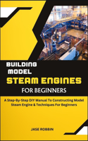 Building Model Steam Engines for Beginners: A Step-By-Step DIY Manual To Constructing Model Steam Engine & Techniques For Beginners