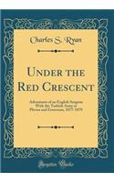 Under the Red Crescent: Adventures of an English Surgeon with the Turkish Army at Plevna and Erzeroum, 1877-1878 (Classic Reprint)