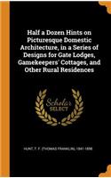 Half a Dozen Hints on Picturesque Domestic Architecture, in a Series of Designs for Gate Lodges, Gamekeepers' Cottages, and Other Rural Residences