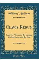 Clavis Rerum: I Am the Alpha and the Omega, the Beginning and the End (Classic Reprint): I Am the Alpha and the Omega, the Beginning and the End (Classic Reprint)