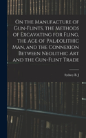 On the Manufacture of Gun-flints, the Methods of Excavating for Fling, the age of Palæolithic man, and the Connexion Between Neolithic art and the Gun-flint Trade