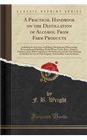 A Practical Handbook on the Distillation of Alcohol from Farm Products: Including the Processes of Malting; Mashing and Mascerating; Fermenting and Distilling Alcohol from Grain, Beets, Potatoes, Molasses, Etc;, with Chapters on Alcoholometry and t