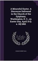 A Mournful Easter. A Discourse Delivered in the Church of the Epiphany, Washington, D. C., on Easter Day, April 19 [i. e. 16] 1865