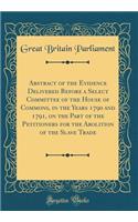 Abstract of the Evidence Delivered Before a Select Committee of the House of Commons, in the Years 1790 and 1791, on the Part of the Petitioners for the Abolition of the Slave Trade (Classic Reprint)