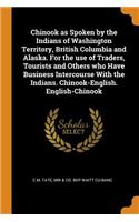 Chinook as Spoken by the Indians of Washington Territory, British Columbia and Alaska. for the Use of Traders, Tourists and Others Who Have Business Intercourse with the Indians. Chinook-English. English-Chinook