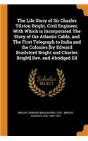The Life Story of Sir Charles Tilston Bright, Civil Engineer, with Which Is Incorporated the Story of the Atlantic Cable, and the First Telegraph to India and the Colonies [by Edward Brailsford Bright and Charles Bright] Rev. and Abridged Ed