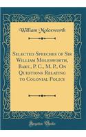 Selected Speeches of Sir William Molesworth, Bart., P. C., M. P., On Questions Relating to Colonial Policy (Classic Reprint)