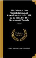 The Criminal Law Consolidation And Amendment Acts Of 1869, 32-33 Vict., For The Dominion Of Canada; Volume 1