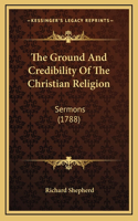 The Ground And Credibility Of The Christian Religion: Sermons (1788)