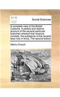 A complete view of the British Customs. A perfect and distinct account of the several particular branches whereof that revenue consists. the substance of the several laws now in force, The second edition