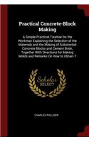 Practical Concrete-Block Making: A Simple Practical Treatise for the Workman Explaining the Selection of the Materials and the Making of Substantial Concrete Blocks and Cement Brick