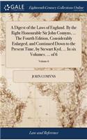 A Digest of the Laws of England. by the Right Honourable Sir John Comyns, ... the Fourth Edition, Considerably Enlarged, and Continued Down to the Present Time, by Stewart Kyd, ... in Six Volumes. ... of 6; Volume 6