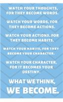 Watch Your Thoughts, for They Become Your Words. Watch Your Words, for They Become Your Actions. Watch Your Actions, for They Become Your Habits. Watch Your Habits, for They Become Your Character. Watch Your Character, for It Becomes Your Destiny. 