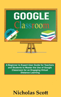 Google Classroom 2020 and Beyond: A Beginner to Expert User Guide for Teachers and Students to Master the Use of Google Classroom for an Engaging, Virtual Distance Learning...With Gr