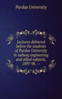 Lectures delivered before the students of Purdue University in railway engineering and allied subjects, 1897-98. --
