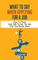 What To Say When Applying For A Job: How To Think And Talk To Get The Job That You Really Want: International Headhunter