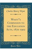 Wyatt''s Companion to the Education Acts, 1870 1902 (Classic Reprint)