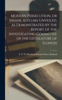 Modern Persecution, or Insane Asylums Unveiled, as Demonstrated by the Report of the Investigating Committee of the Legislature of Illinois