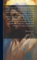 Life Of The Blessed Virgin Mary, With The History Of The Devotion To Her. From The Fr. To Which Is Added Meditations On The Litany Of The Virgin, From The Fr. Of E. Barthe. Also Poems On The Litany Of Loretto, From The Germ. Of The Countess