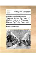 An Historical Account of Thomas Sutton Esq; And of His Foundation in Charter-House. by Philip Bearcroft ...