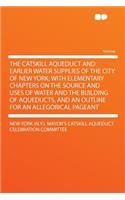 The Catskill Aqueduct and Earlier Water Supplies of the City of New York; With Elementary Chapters on the Source and Uses of Water and the Building of Aqueducts, and an Outline for an Allegorical Pageant