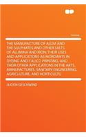 The Manufacture of Alum and the Sulphates and Other Salts of Alumina and Iron; Their Uses and Applications as Mordants in Dyeing and Calico Printing, and Their Other Applications in the Arts, Manufactures, Sanitary Engineering, Agriculture, and Hor