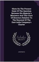 Hints On The Present State Of The Question Between His Majesty's Ministers And The Court Of Directors Relative To The Renewal Of The East-india Company's Charter