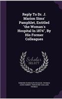 Reply To Dr. J. Marion Sims' Pamphlet, Entitled the Woman's Hospital In 1874, By His Former Colleagues