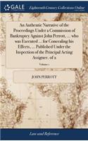 Authentic Narrative of the Proceedings Under a Commission of Bankruptcy Against John Perrott, ... who was Executed ... for Concealing his Effects, ... Published Under the Inspection of the Principal Acting Assignee. of 2; Volume 1