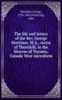 life and letters of the Rev. George Mortimer, M.A., rector of Thornhill, in the Diocese of Toronto, Canada West microform