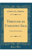 Through an Unknown Isle: A Story of New Guinea (Classic Reprint)