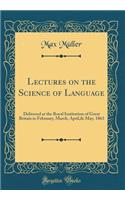 Lectures on the Science of Language: Delivered at the Royal Institution of Great Britain in February, March, April,& May, 1863 (Classic Reprint)
