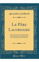 Le Père Lacordaire: Dans l'Audace Et dans l'Humilité de Son Génie Et les Doléances Et les Consolations d'un Vieil Ami (Classic Reprint)