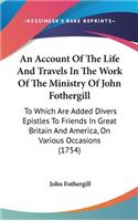 An Account Of The Life And Travels In The Work Of The Ministry Of John Fothergill: To Which Are Added Divers Epistles To Friends In Great Britain And America, On Various Occasions (1754)